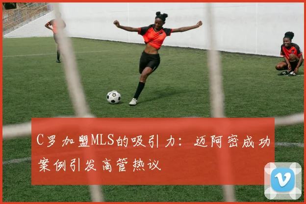 C罗加盟MLS的吸引力：迈阿密成功案例引发高管热议