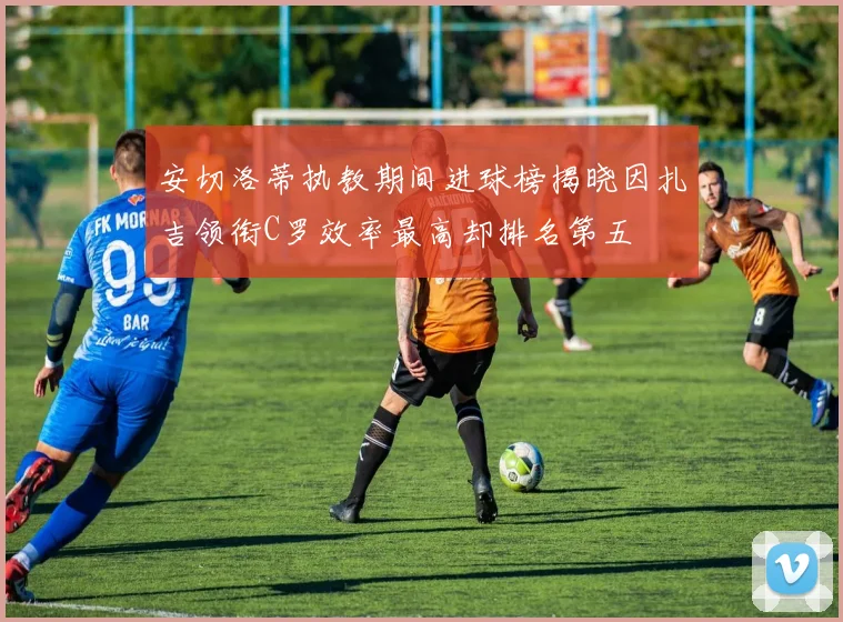 安切洛蒂执教期间进球榜揭晓因扎吉领衔C罗效率最高却排名第五